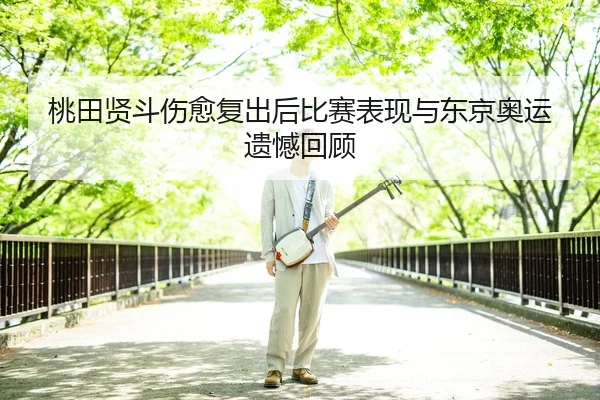 桃田贤斗伤愈复出后比赛表现与东京奥运遗憾回顾